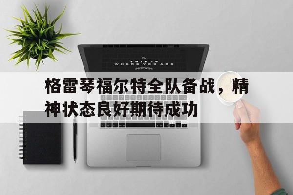 九游游戏中心官网首页-格雷琴福尔特全队备战，精神状态良好期待成功的简单介绍